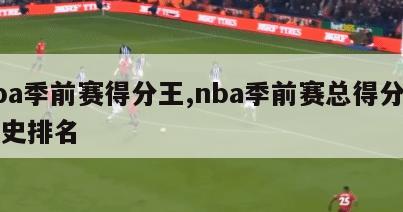 nba季前赛得分王,nba季前赛总得分榜历史排名