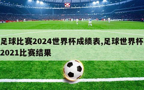足球比赛2024世界杯成绩表,足球世界杯2021比赛结果